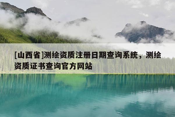 [山西省]测绘资质注册日期查询系统，测绘资质证书查询官方网站