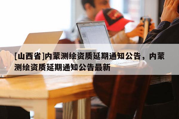 [山西省]内蒙测绘资质延期通知公告，内蒙测绘资质延期通知公告最新
