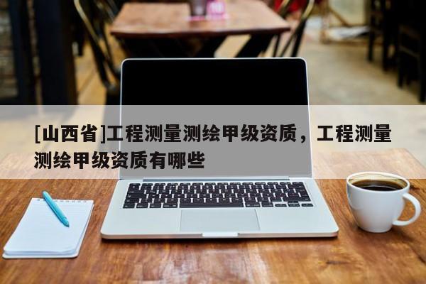 [山西省]工程测量测绘甲级资质，工程测量测绘甲级资质有哪些