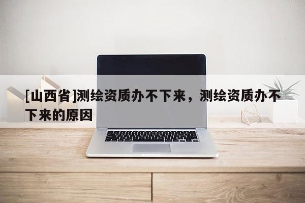 [山西省]测绘资质办不下来，测绘资质办不下来的原因