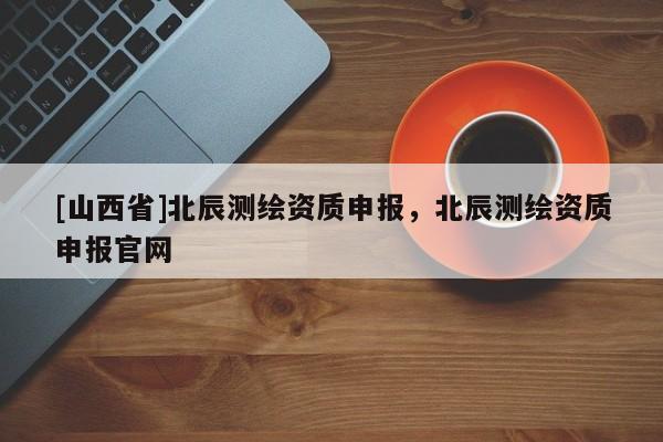 [山西省]北辰测绘资质申报，北辰测绘资质申报官网