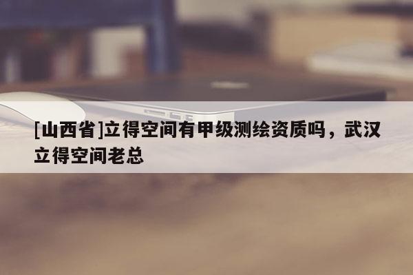 [山西省]立得空间有甲级测绘资质吗，武汉立得空间老总