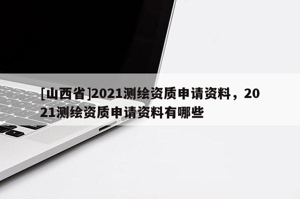 [山西省]2021测绘资质申请资料，2021测绘资质申请资料有哪些