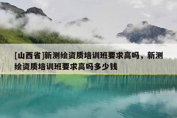 [山西省]新测绘资质培训班要求高吗，新测绘资质培训班要求高吗多少钱
