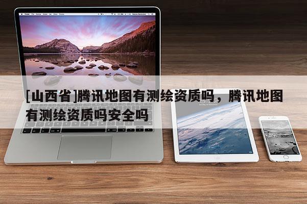 [山西省]腾讯地图有测绘资质吗，腾讯地图有测绘资质吗安全吗