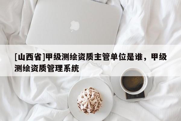 [山西省]甲级测绘资质主管单位是谁，甲级测绘资质管理系统