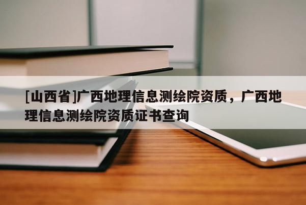 [山西省]广西地理信息测绘院资质，广西地理信息测绘院资质证书查询