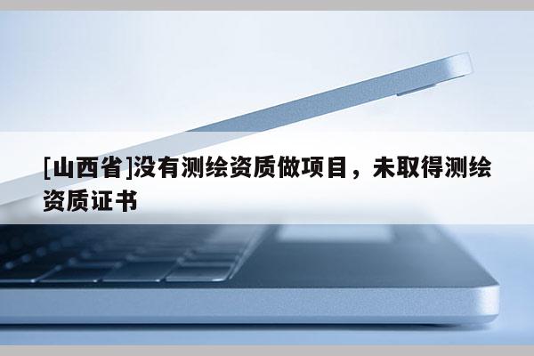 [山西省]没有测绘资质做项目，未取得测绘资质证书