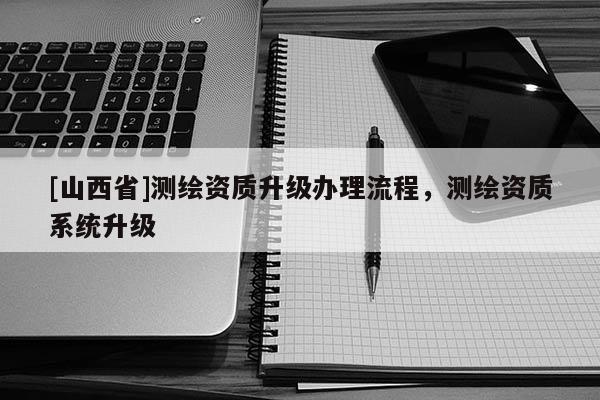 [山西省]测绘资质升级办理流程，测绘资质系统升级