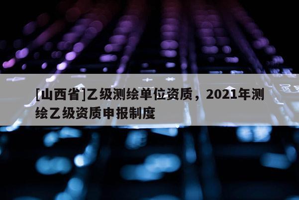 [山西省]乙级测绘单位资质，2021年测绘乙级资质申报制度