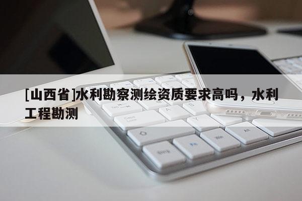 [山西省]水利勘察测绘资质要求高吗，水利工程勘测