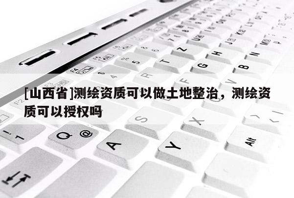 [山西省]测绘资质可以做土地整治，测绘资质可以授权吗