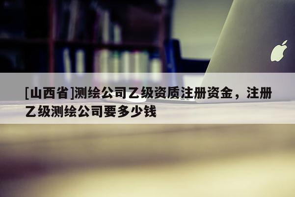 [山西省]测绘公司乙级资质注册资金，注册乙级测绘公司要多少钱