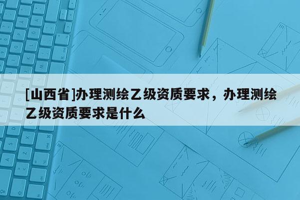 [山西省]办理测绘乙级资质要求，办理测绘乙级资质要求是什么