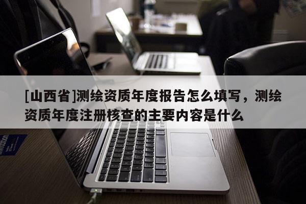 [山西省]测绘资质年度报告怎么填写，测绘资质年度注册核查的主要内容是什么