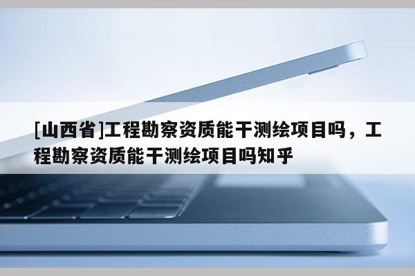 [山西省]工程勘察资质能干测绘项目吗，工程勘察资质能干测绘项目吗知乎