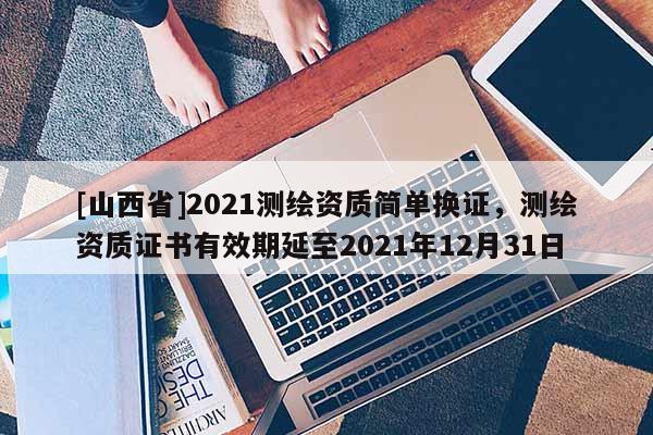 [山西省]2021测绘资质简单换证，测绘资质证书有效期延至2021年12月31日