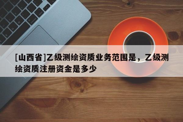 [山西省]乙级测绘资质业务范围是，乙级测绘资质注册资金是多少