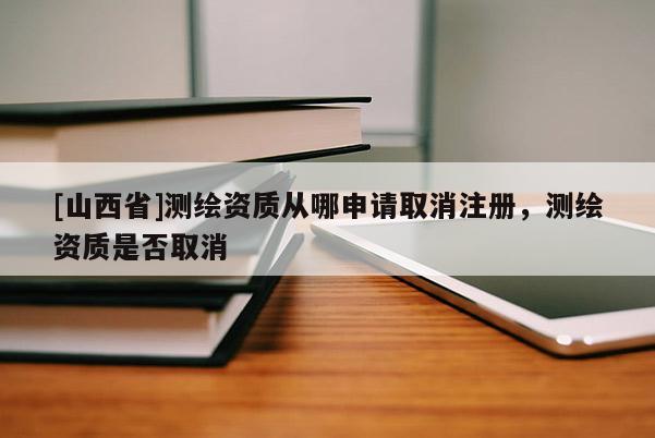 [山西省]测绘资质从哪申请取消注册，测绘资质是否取消