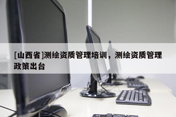 [山西省]测绘资质管理培训，测绘资质管理政策出台