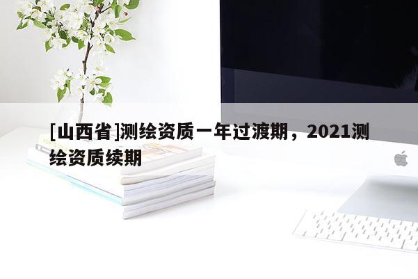 [山西省]测绘资质一年过渡期，2021测绘资质续期