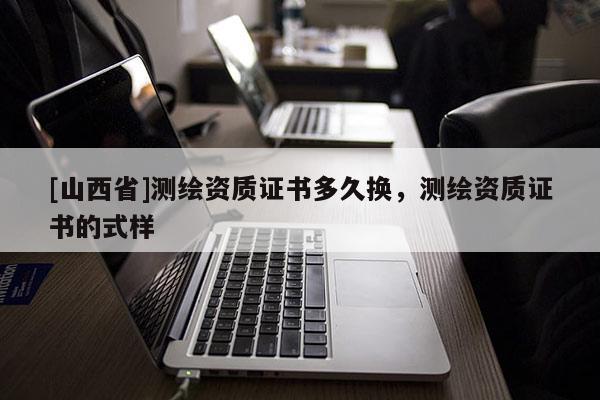 [山西省]测绘资质证书多久换，测绘资质证书的式样