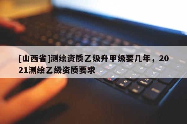 [山西省]测绘资质乙级升甲级要几年，2021测绘乙级资质要求