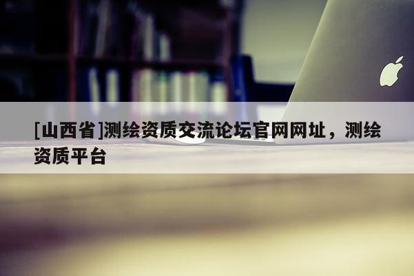 [山西省]测绘资质交流论坛官网网址，测绘资质平台