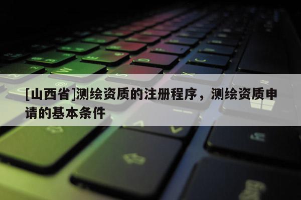 [山西省]测绘资质的注册程序，测绘资质申请的基本条件