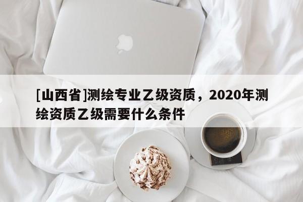 [山西省]测绘专业乙级资质，2020年测绘资质乙级需要什么条件