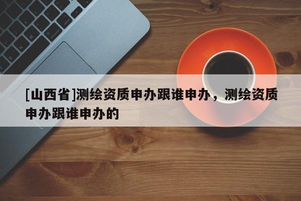 [山西省]测绘资质申办跟谁申办，测绘资质申办跟谁申办的