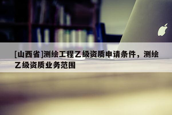 [山西省]测绘工程乙级资质申请条件，测绘乙级资质业务范围