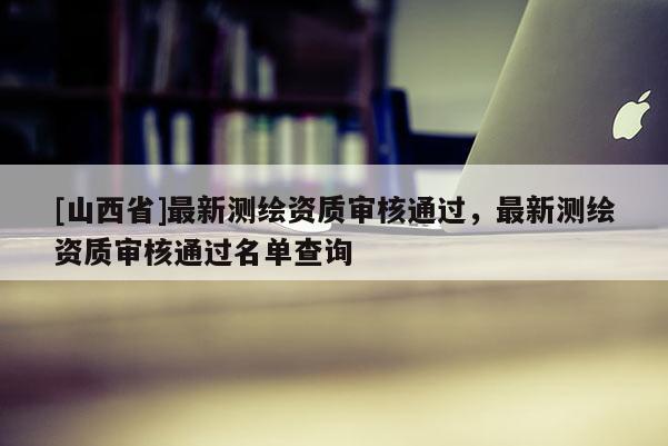 [山西省]最新测绘资质审核通过，最新测绘资质审核通过名单查询