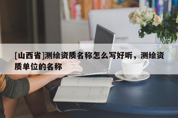 [山西省]测绘资质名称怎么写好听，测绘资质单位的名称