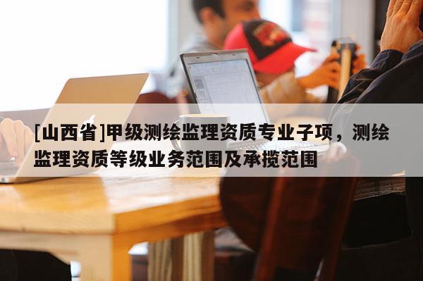 [山西省]甲级测绘监理资质专业子项，测绘监理资质等级业务范围及承揽范围
