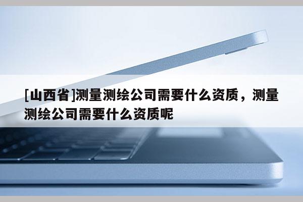 [山西省]测量测绘公司需要什么资质，测量测绘公司需要什么资质呢