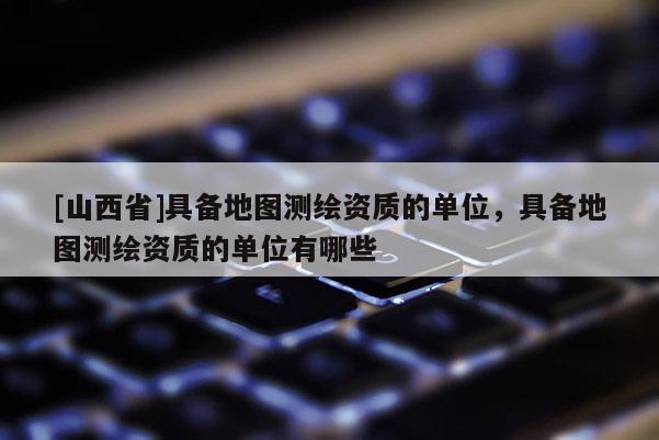 [山西省]具备地图测绘资质的单位，具备地图测绘资质的单位有哪些