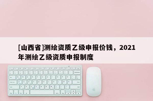 [山西省]测绘资质乙级申报价钱，2021年测绘乙级资质申报制度