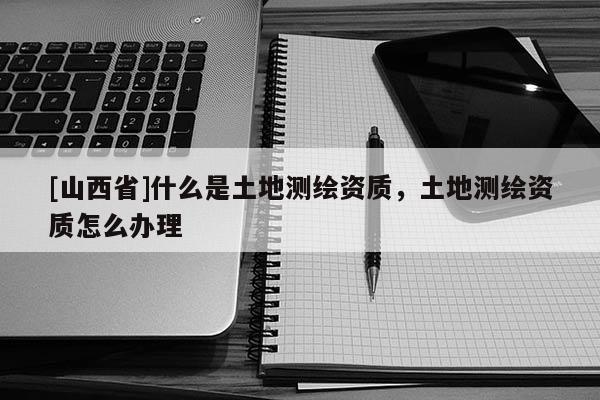 [山西省]什么是土地测绘资质，土地测绘资质怎么办理