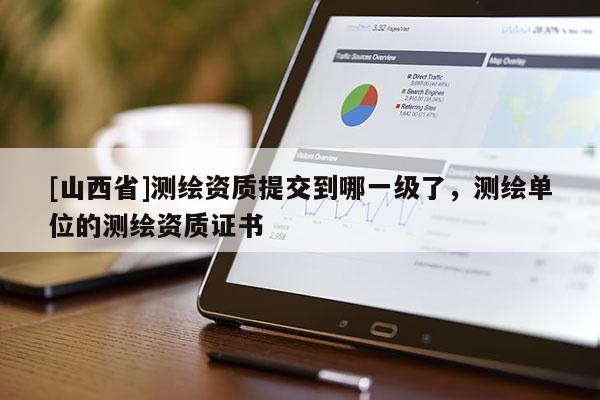 [山西省]测绘资质提交到哪一级了，测绘单位的测绘资质证书