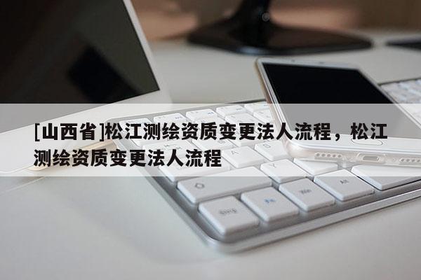 [山西省]松江测绘资质变更法人流程，松江测绘资质变更法人流程