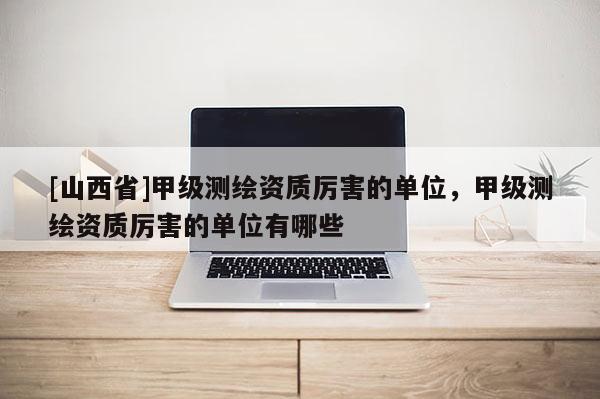 [山西省]甲级测绘资质厉害的单位，甲级测绘资质厉害的单位有哪些