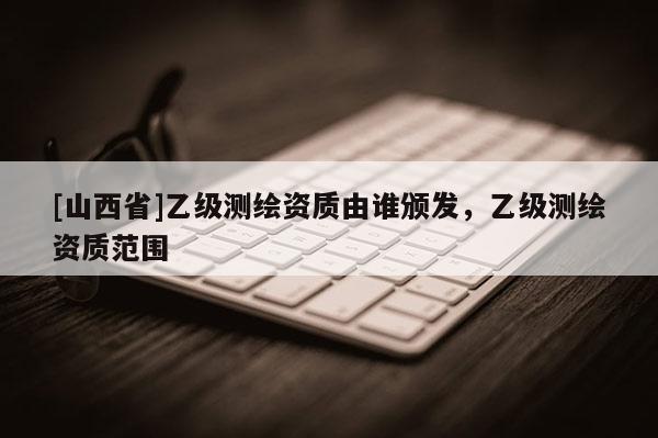 [山西省]乙级测绘资质由谁颁发，乙级测绘资质范围