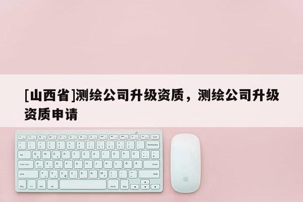 [山西省]测绘公司升级资质，测绘公司升级资质申请