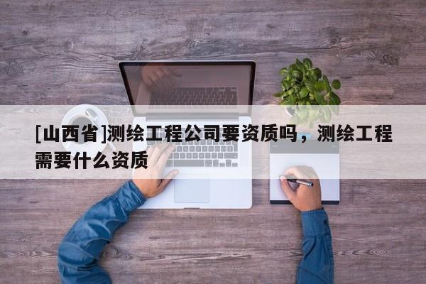 [山西省]测绘工程公司要资质吗，测绘工程需要什么资质