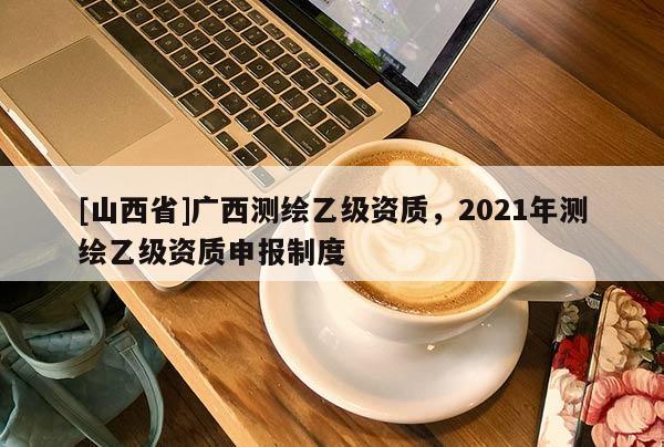 [山西省]广西测绘乙级资质，2021年测绘乙级资质申报制度