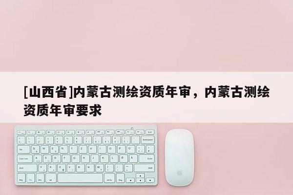 [山西省]内蒙古测绘资质年审，内蒙古测绘资质年审要求