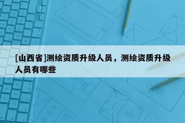 [山西省]测绘资质升级人员，测绘资质升级人员有哪些