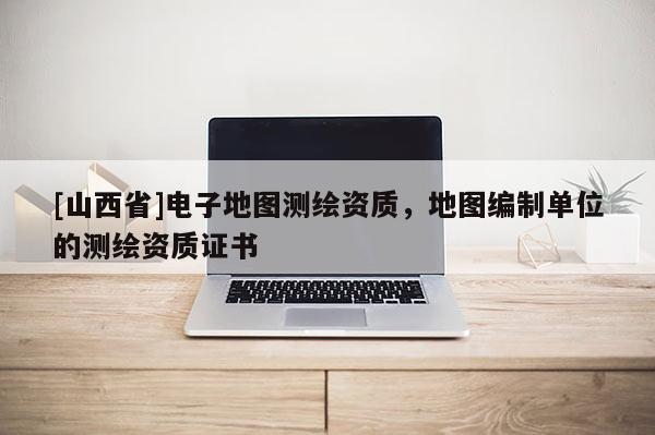 [山西省]电子地图测绘资质，地图编制单位的测绘资质证书