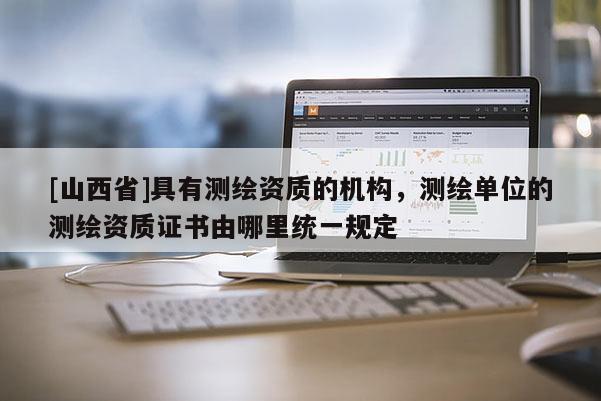 [山西省]具有测绘资质的机构，测绘单位的测绘资质证书由哪里统一规定